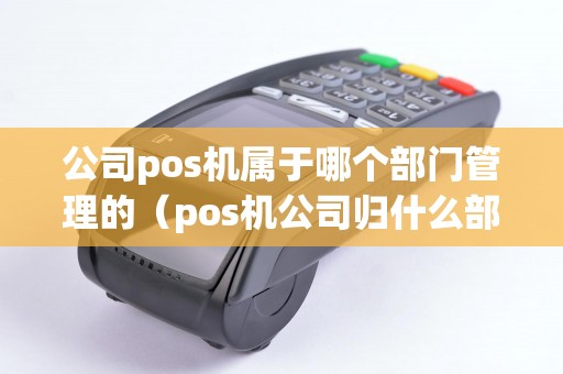 公司pos機屬于哪個部門管理的(pos機公司歸什么部門管理) 公司pos機屬于哪個部門管理的(pos機公司歸什么部門管理)